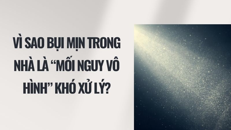 Vì sao bụi mịn trong nhà là “mối nguy vô hình” khó xử lý?